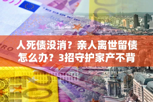 济南人死债没消？亲人离世留债怎么办？3招守护家产不背锅