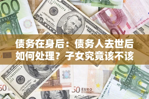 济南债务在身后：债务人去世后如何处理？子女究竟该不该还钱？