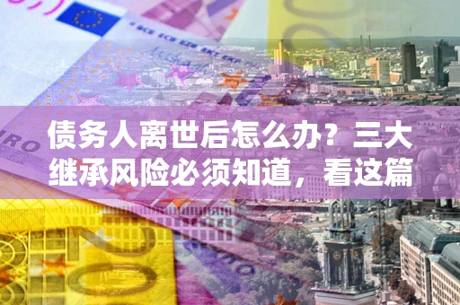 济南债务人离世后怎么办？三大继承风险必须知道，看这篇就够了