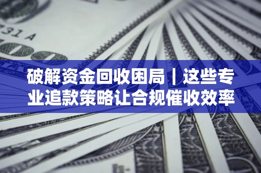 济南破解资金回收困局｜这些专业追款策略让合规催收效率翻倍