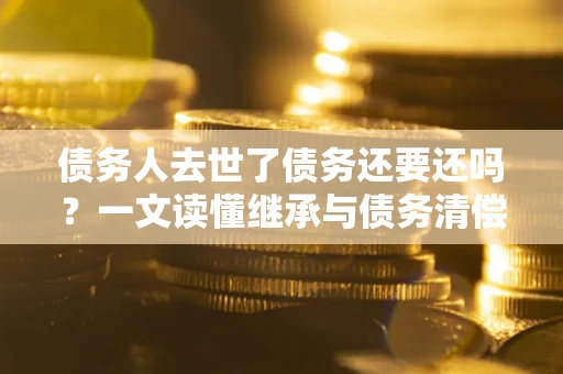 济南债务人去世了债务还要还吗？一文读懂继承与债务清偿