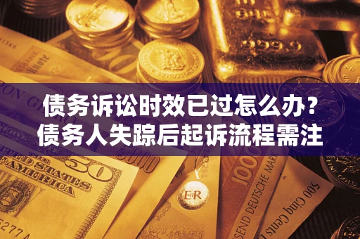 济南债务诉讼时效已过怎么办？债务人失踪后起诉流程需注意什么？