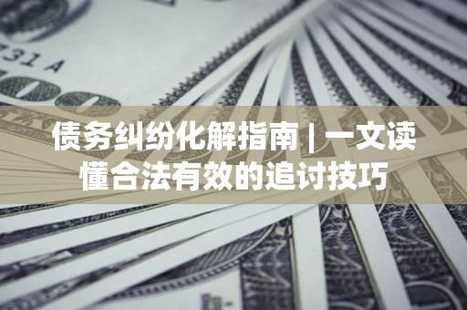 济南债务纠纷化解指南 | 一文读懂合法有效的追讨技巧